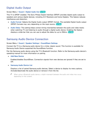 Page 1009293
Digital Audio Output
Screen Menu > Sound > Digital Audio Out  Try Now
This TV is SPDIF-enabled. The Sony Philips Digital Interface (SPDIF) provides digital audio output to 
speakers and various digital devices, including A/V Receivers and home theaters. This feature reduces 
interference and distortion.
 
●Audio Format: Selects the Digital Audio output (SPDIF) format. The available Digital Audio output 
(SPDIF) formats may vary depending on the input source. 
Try Now
 
●
Audio Delay : This setting...